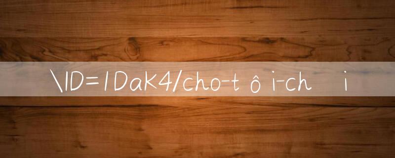 ID=1DaK4/cho tôi chơi 