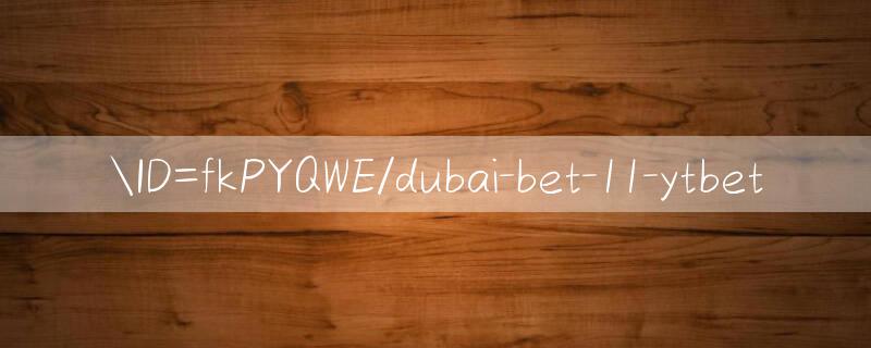 ID=fkPYQWE/dubai bet 11 Cơ hội lớn